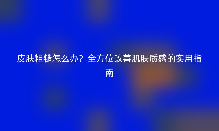 皮膚粗糙怎么辦？全方位改善肌膚質(zhì)感的實(shí)用指南