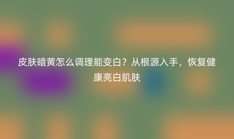 皮膚暗黃怎么調理能變白？從根源入手，恢復健康亮白肌膚