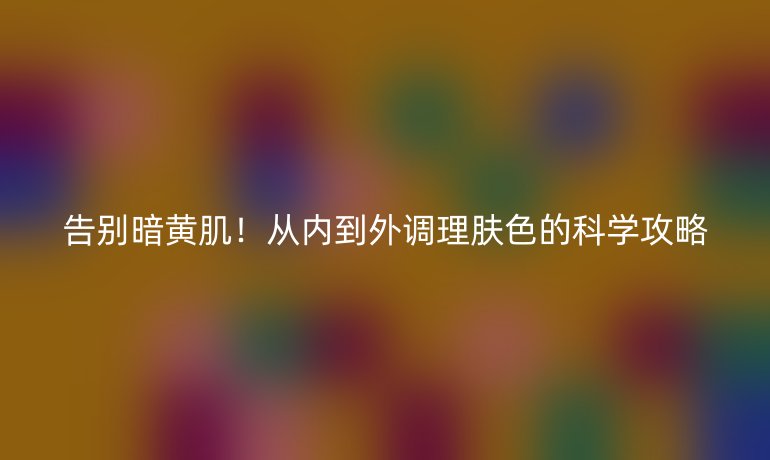 告別暗黃肌！從內(nèi)到外調(diào)理膚色的科學(xué)攻略