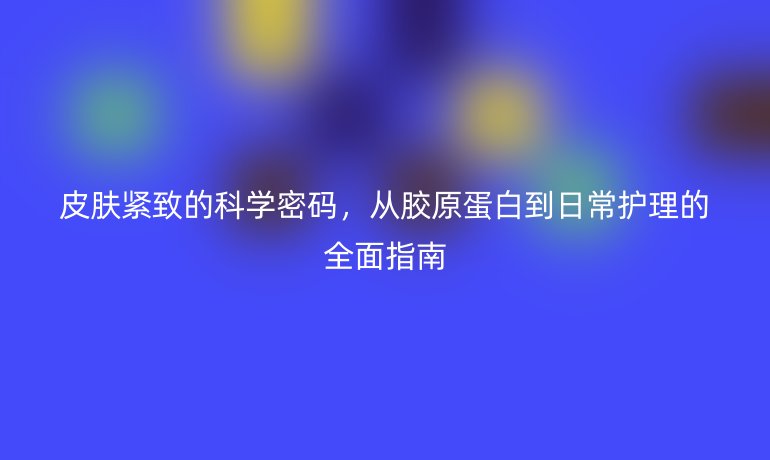 皮膚緊致的科學(xué)密碼，從膠原蛋白到日常護(hù)理的全面指南