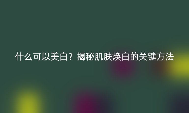 什么可以美白？揭秘肌膚煥白的關(guān)鍵方法