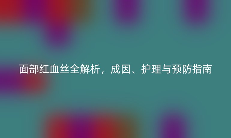 面部紅血絲全解析，成因、護(hù)理與預(yù)防指南