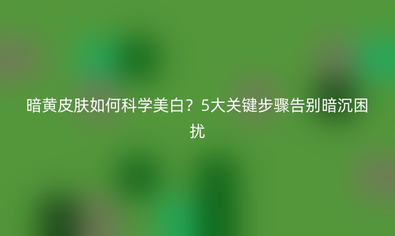 暗黃皮膚如何科學(xué)美白？5大關(guān)鍵步驟告別暗沉困擾