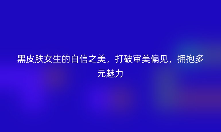 黑皮膚女生的自信之美，打破審美偏見，擁抱多元魅力