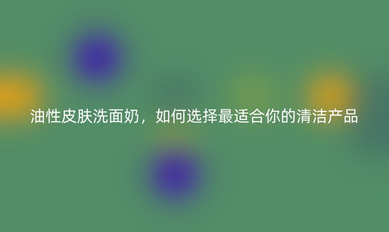油性皮膚洗面奶，如何選擇最適合你的清潔產(chǎn)品
