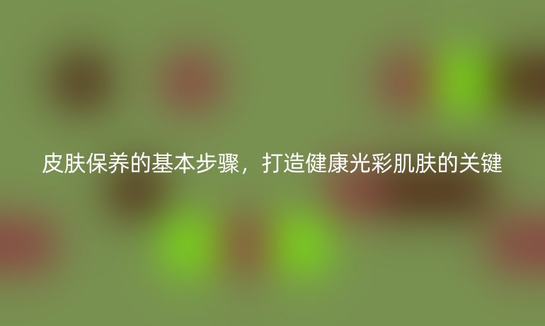 皮膚保養(yǎng)的基本步驟，打造健康光彩肌膚的關(guān)鍵