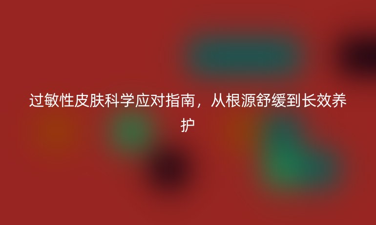 過(guò)敏性皮膚科學(xué)應(yīng)對(duì)指南，從根源舒緩到長(zhǎng)效養(yǎng)護(hù)
