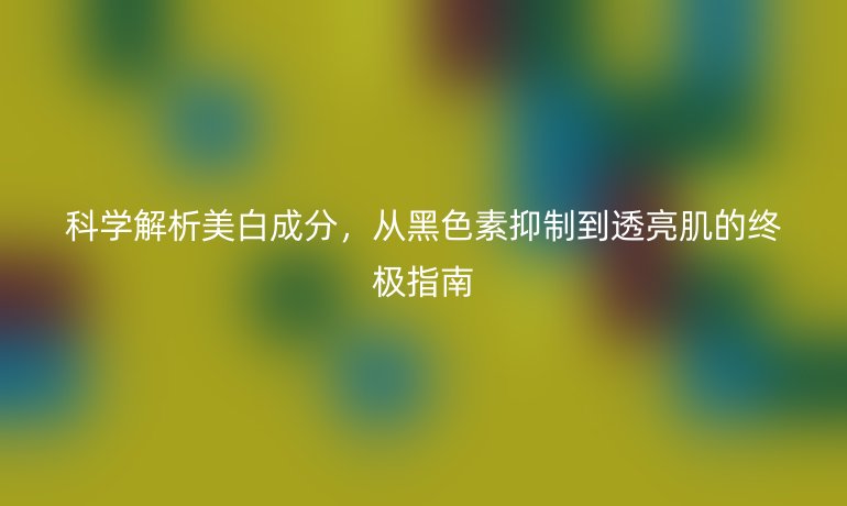 科學(xué)解析美白成分，從黑色素抑制到透亮肌的終極指南