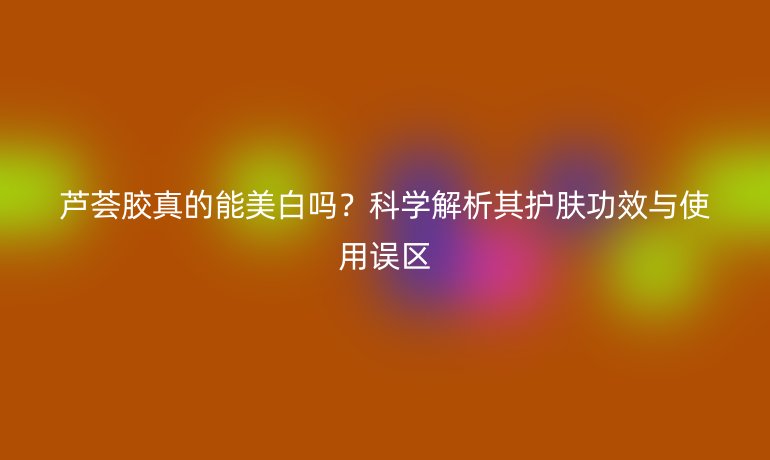 蘆薈膠真的能美白嗎？科學(xué)解析其護(hù)膚功效與使用誤區(qū)