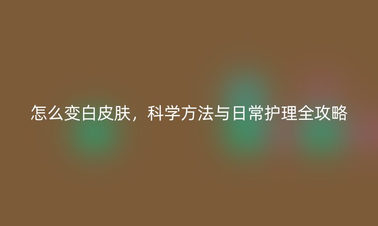怎么變白皮膚，科學(xué)方法與日常護(hù)理全攻略