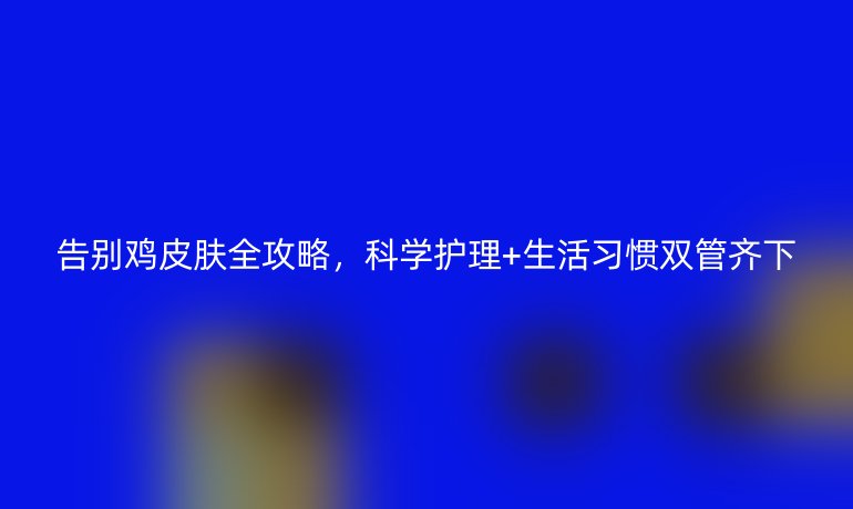 告別雞皮膚全攻略，科學護理+生活習慣雙管齊下