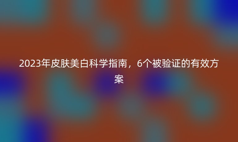 2023年皮膚美白科學(xué)指南，6個(gè)被驗(yàn)證的有效方案