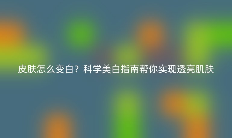 皮膚怎么變白？科學(xué)美白指南幫你實(shí)現(xiàn)透亮肌膚