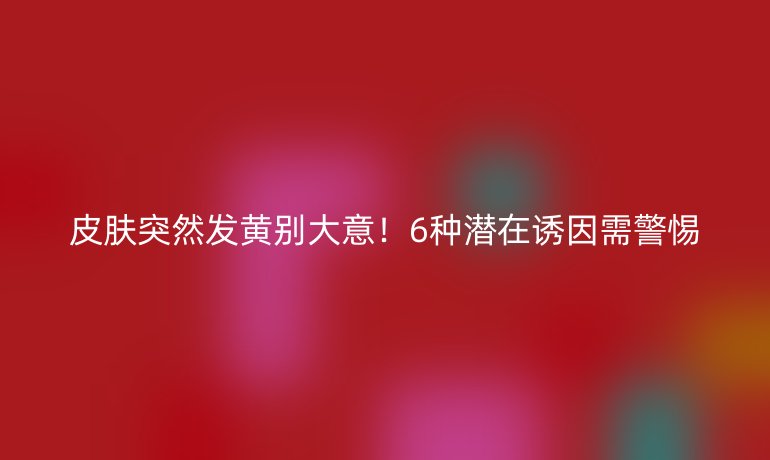 皮膚突然發(fā)黃別大意！6種潛在誘因需警惕