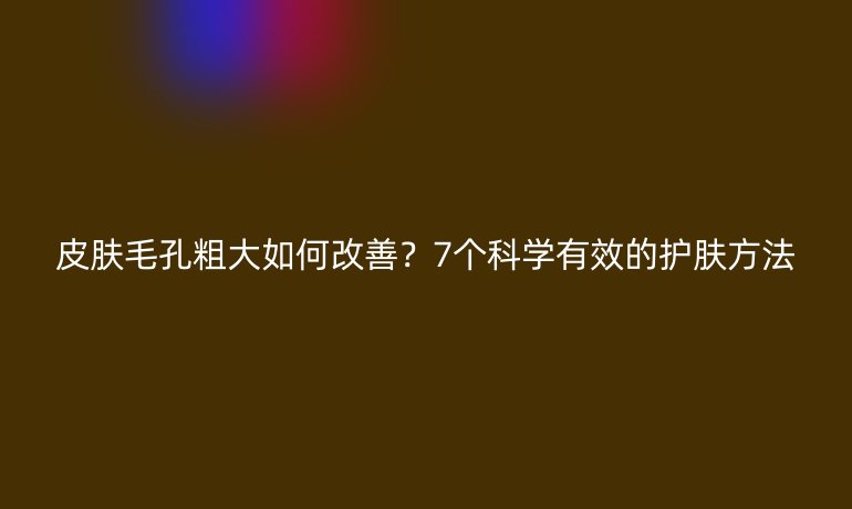 皮膚毛孔粗大如何改善？7個(gè)科學(xué)有效的護(hù)膚方法
