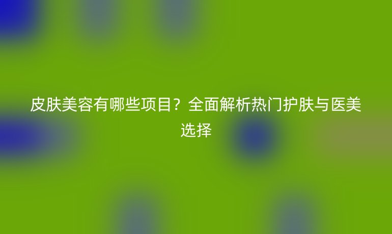 皮膚美容有哪些項目？全面解析熱門護膚與醫(yī)美選擇