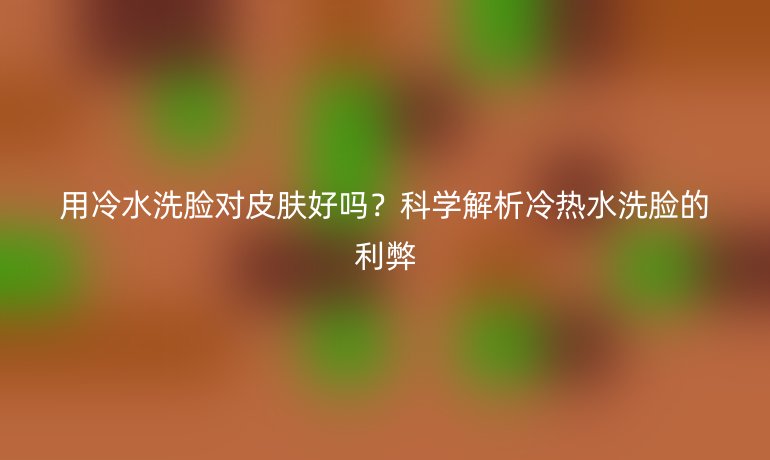 用冷水洗臉對(duì)皮膚好嗎？科學(xué)解析冷熱水洗臉的利弊