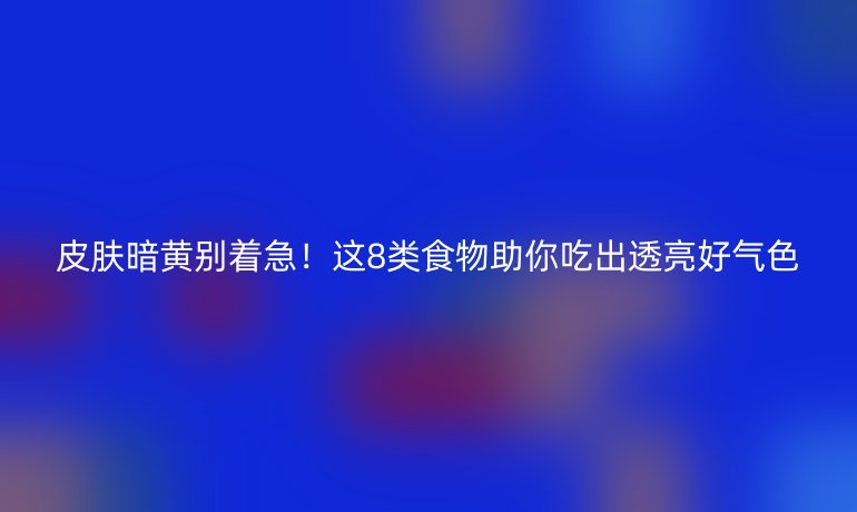 皮膚暗黃別著急！這8類食物助你吃出透亮好氣色