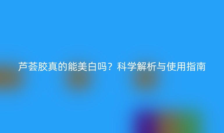 蘆薈膠真的能美白嗎？科學(xué)解析與使用指南
