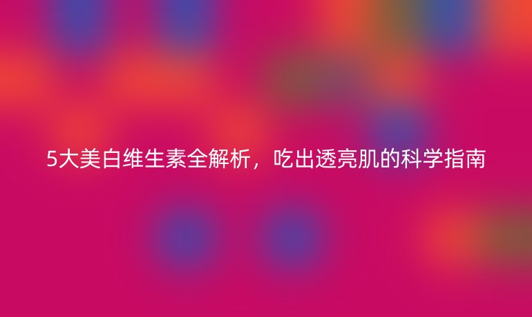 5大美白維生素全解析，吃出透亮肌的科學(xué)指南