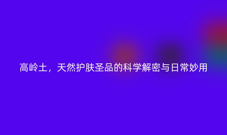 高嶺土，天然護(hù)膚圣品的科學(xué)解密與日常妙用