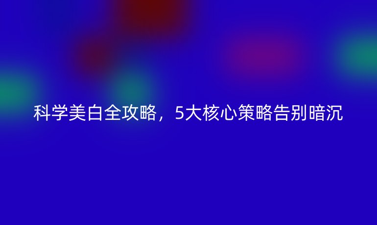 科學(xué)美白全攻略，5大核心策略告別暗沉