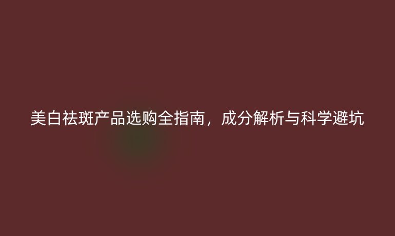 美白祛斑產(chǎn)品選購全指南，成分解析與科學避坑