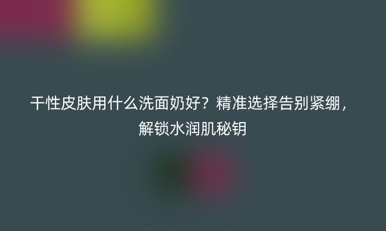 干性皮膚用什么洗面奶好？精準(zhǔn)選擇告別緊繃，解鎖水潤肌秘鑰