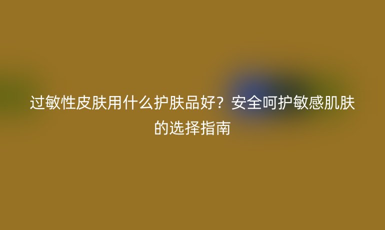 過敏性皮膚用什么護膚品好?安全呵護敏感肌膚的選擇指南