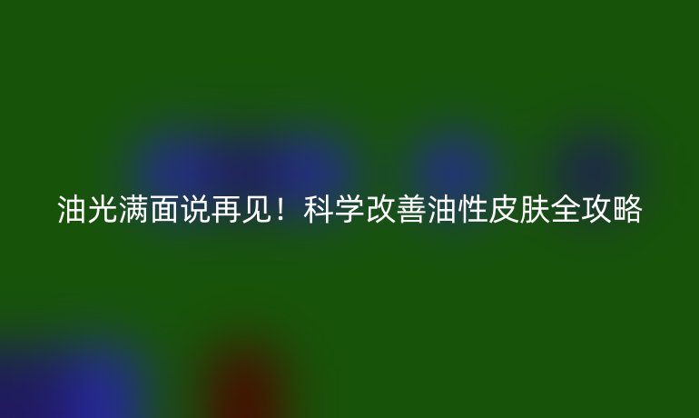 油光滿面說再見！科學(xué)改善油性皮膚全攻略