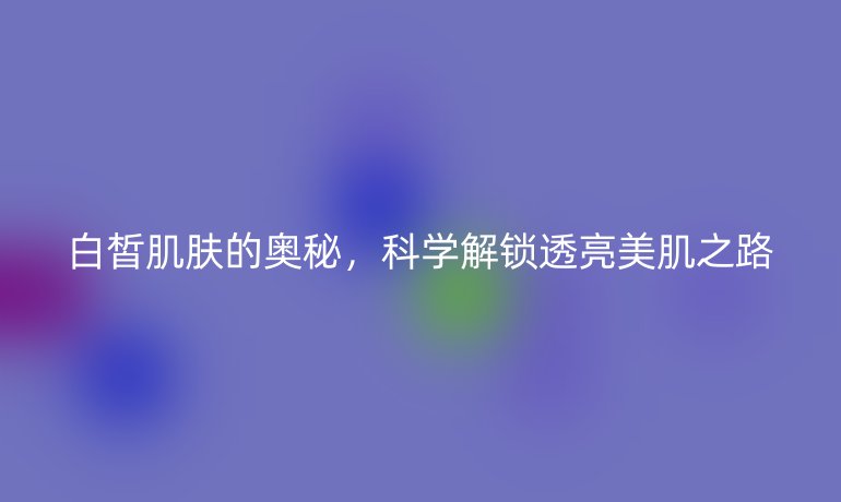 白皙肌膚的奧秘,科學(xué)解鎖透亮美肌之路