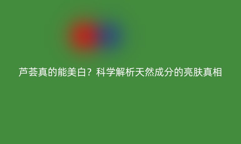 蘆薈真的能美白？科學(xué)解析天然成分的亮膚真相