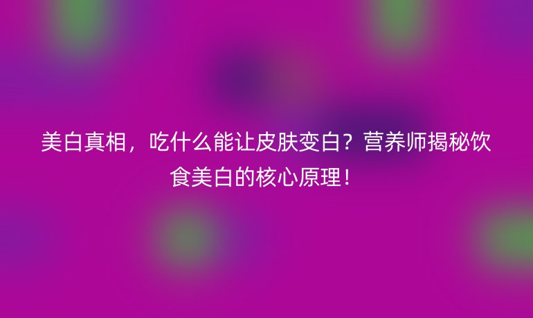 美白真相，吃什么能讓皮膚變白？營養(yǎng)師揭秘飲食美白的核心原理！