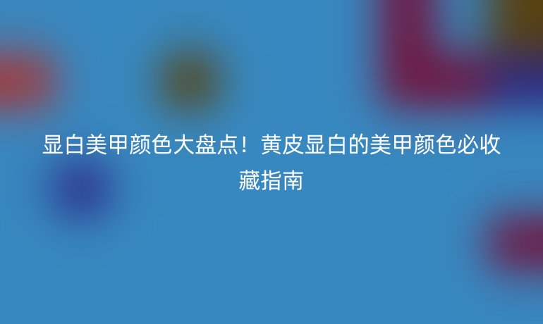 顯白美甲顏色大盤點！黃皮顯白的美甲顏色必收藏指南