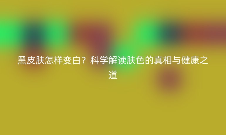 黑皮膚怎樣變白？科學解讀膚色的真相與健康之道