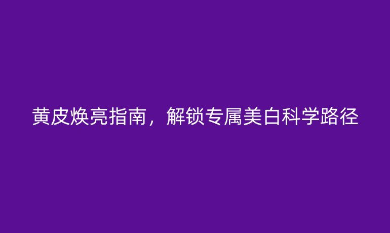 黃皮煥亮指南，解鎖專屬美白科學(xué)路徑