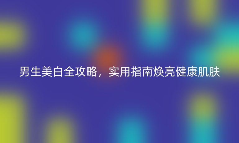 男生美白全攻略，實用指南煥亮健康肌膚