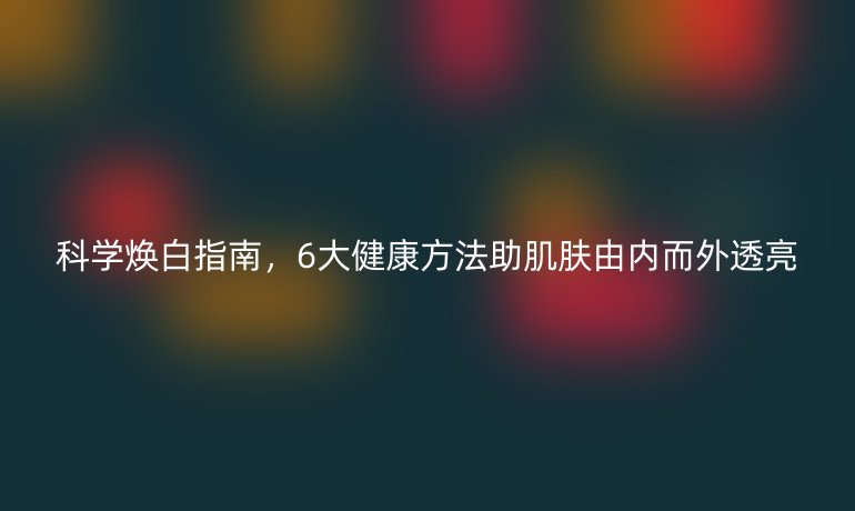 科學(xué)煥白指南，6大健康方法助肌膚由內(nèi)而外透亮