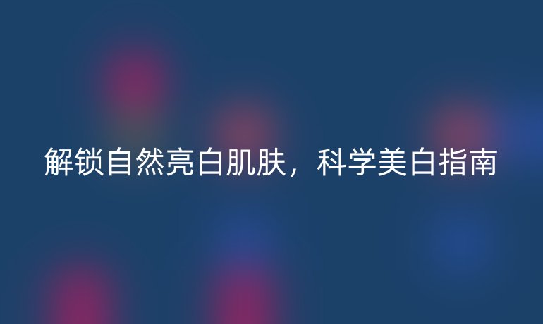 解鎖自然亮白肌膚，科學(xué)美白指南