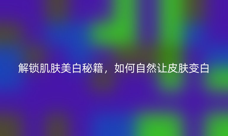 解鎖肌膚美白秘籍，如何自然讓皮膚變白