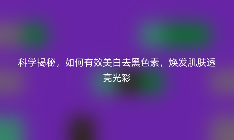 科學揭秘，如何有效美白去黑色素，煥發(fā)肌膚透亮光彩