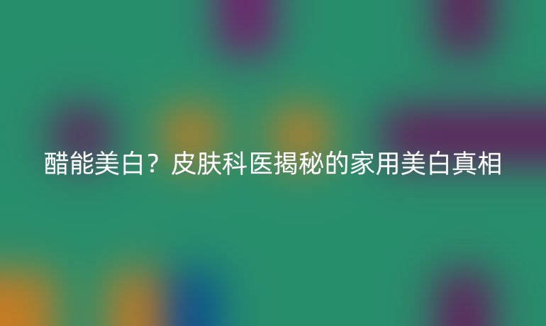 醋能美白？皮膚科醫(yī)揭秘的家用美白真相