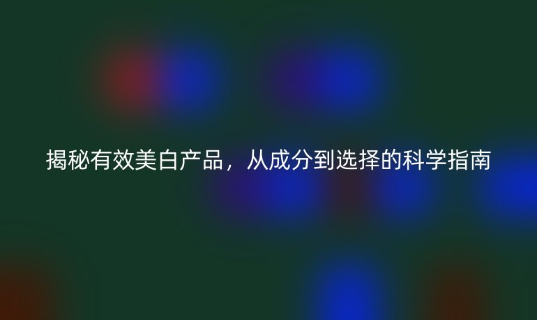 揭秘有效美白產(chǎn)品，從成分到選擇的科學(xué)指南