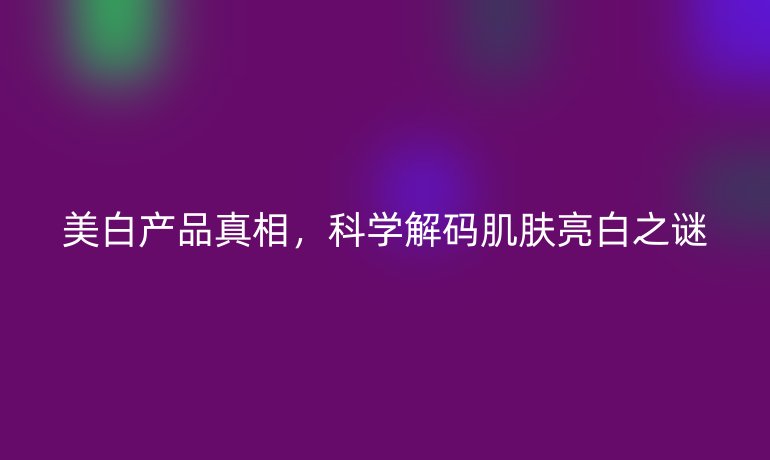 美白產(chǎn)品真相，科學(xué)解碼肌膚亮白之謎