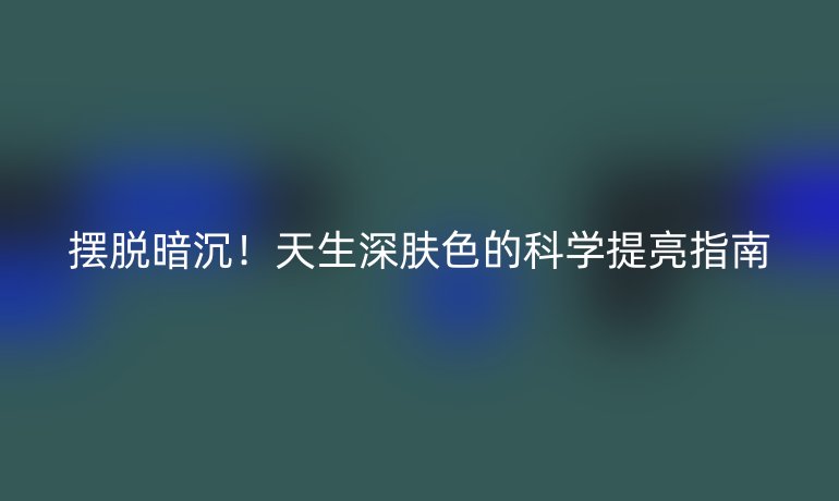 擺脫暗沉！天生深膚色的科學(xué)提亮指南
