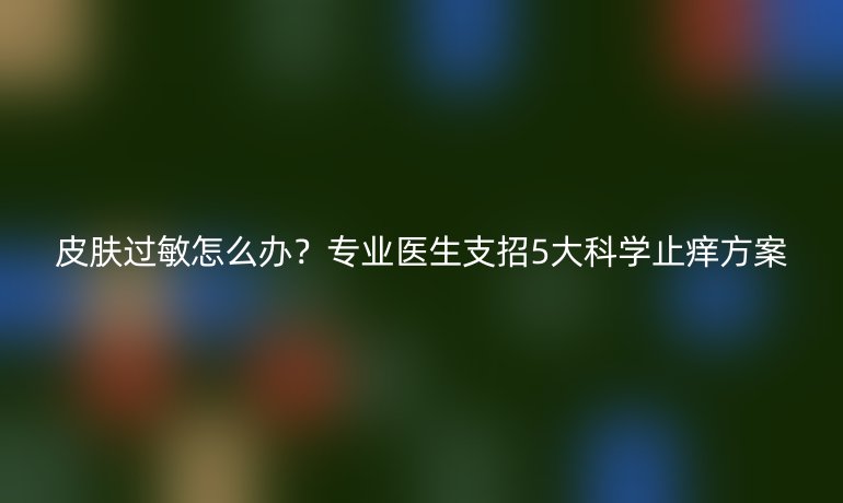 皮膚過敏怎么辦？專業(yè)醫(yī)生支招5大科學止癢方案