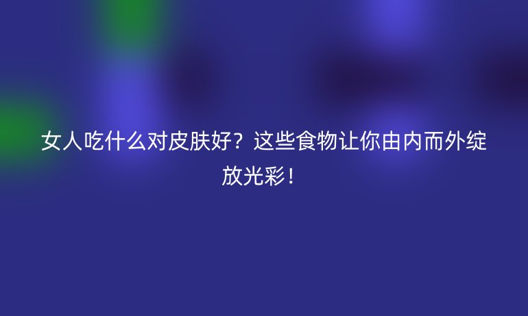 女人吃什么對(duì)皮膚好？這些食物讓你由內(nèi)而外綻放光彩！