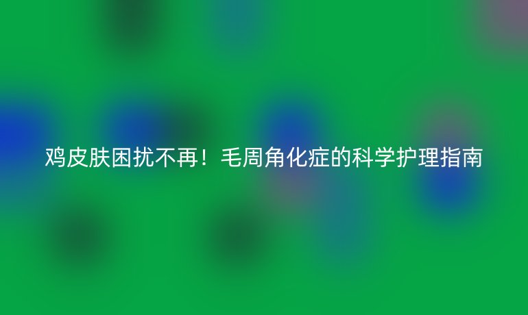 雞皮膚困擾不再！毛周角化癥的科學(xué)護理指南