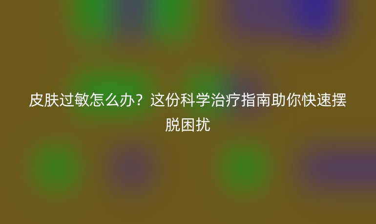 皮膚過敏怎么辦？這份科學(xué)治療指南助你快速擺脫困擾