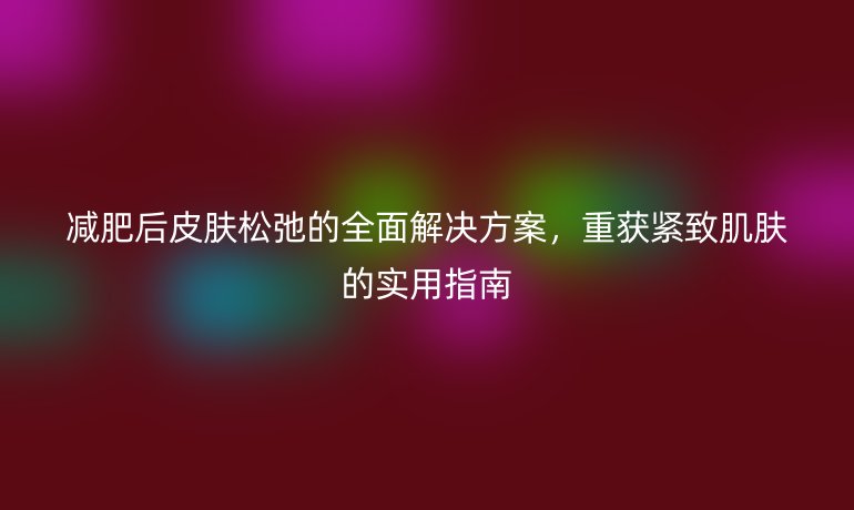 減肥后皮膚松弛的全面解決方案，重獲緊致肌膚的實用指南